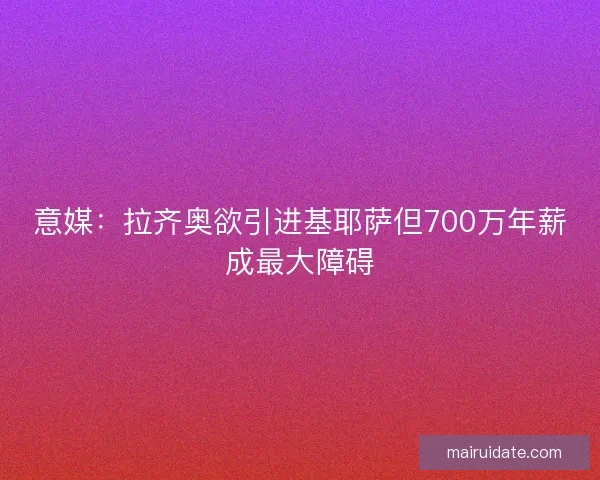 意媒：拉齐奥欲引进基耶萨但700万年薪成最大障碍