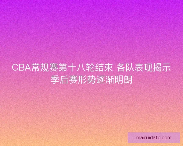 CBA常规赛第十八轮结束 各队表现揭示季后赛形势逐渐明朗