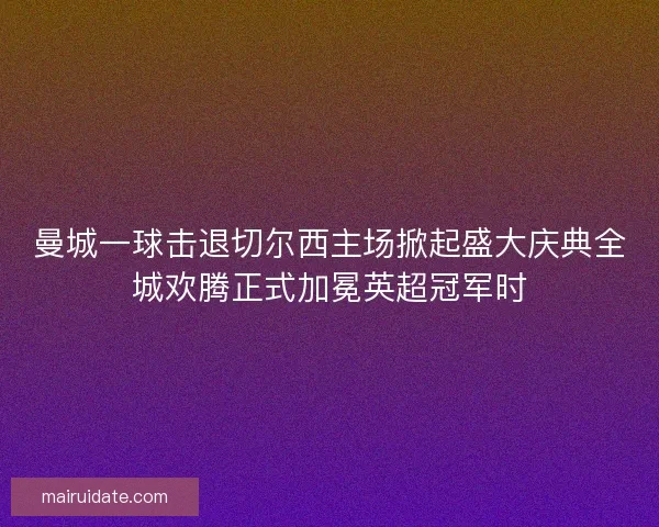 曼城一球击退切尔西主场掀起盛大庆典全城欢腾正式加冕英超冠军时