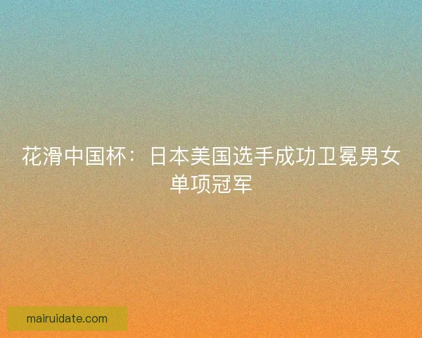 花滑中国杯：日本美国选手成功卫冕男女单项冠军